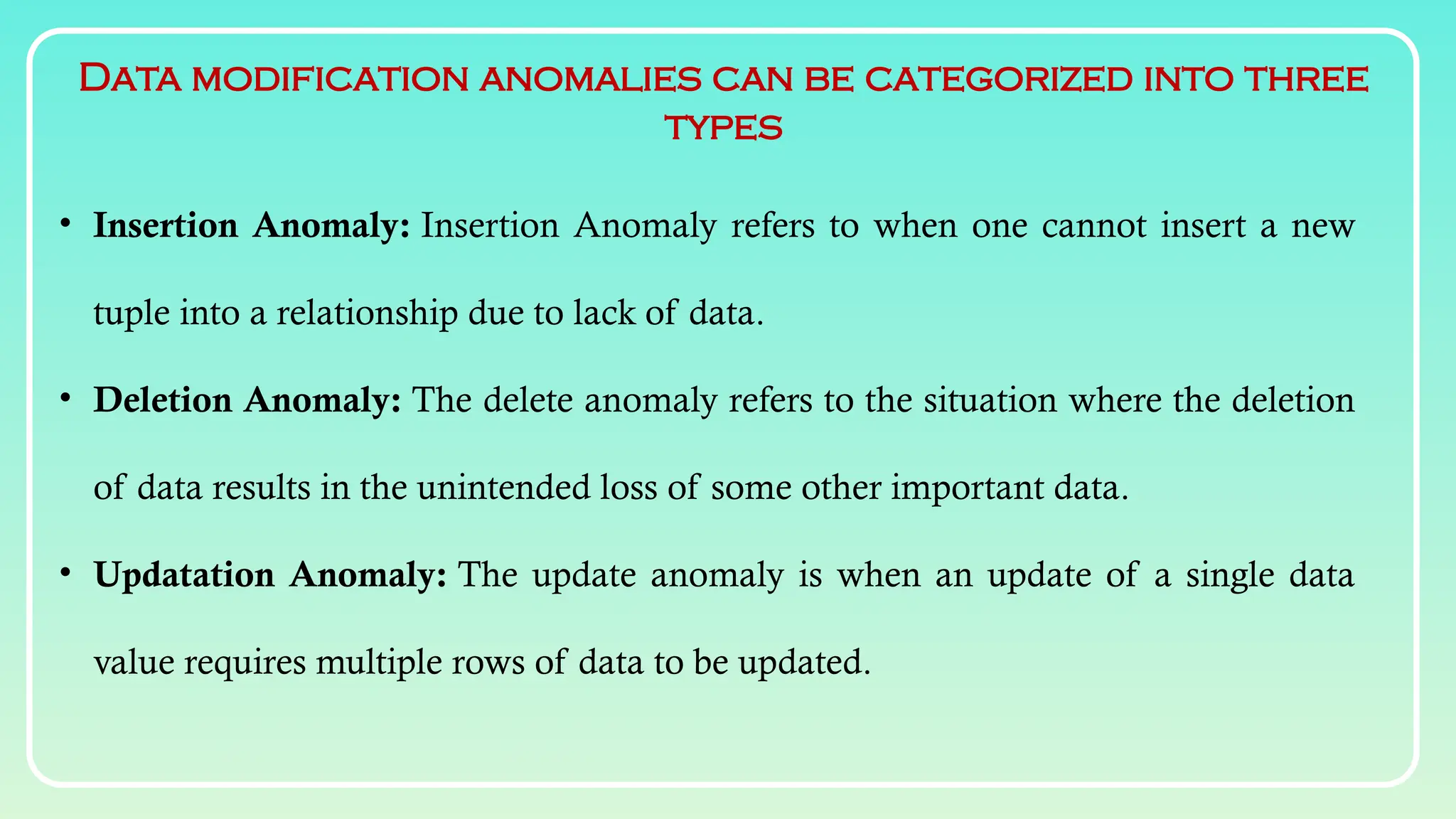 Data modification anomalies can be categorized into three
types
• Insertion Anomaly: Insertion Anomaly refers to when one cannot insert a new
tuple into a relationship due to lack of data.
• Deletion Anomaly: The delete anomaly refers to the situation where the deletion
of data results in the unintended loss of some other important data.
• Updatation Anomaly: The update anomaly is when an update of a single data
value requires multiple rows of data to be updated.
 