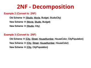Example 2 (Convert to 2NF)
Old Scheme  {Studio, Movie, Budget, StudioCity}
New Scheme  {Movie, Studio, Budget}
New Scheme  {Studio, City}
Example 3 (Convert to 2NF)
Old Scheme  {City, Street, HouseNumber, HouseColor, CityPopulation}
New Scheme  {City, Street, HouseNumber, HouseColor}
New Scheme  {City, CityPopulation}
2NF - Decomposition
 