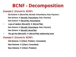 Example 2 (Convert to BCNF)
Old Scheme  {MovieTitle, MovieID, PersonName, Role, Payment }
New Scheme  {MovieID, PersonName, Role, Payment}
New Scheme  {MovieTitle, PersonName}
• Loss of relation {MovieID}  {MovieTitle}
New Scheme  {MovieID, PersonName, Role, Payment}
New Scheme  {MovieID, MovieTitle}
• We got the {MovieID}  {MovieTitle} relationship back
Example 3 (Convert to BCNF)
Old Scheme  {Client, Problem, Consultant}
New Scheme  {Client, Consultant}
New Scheme  {Client, Problem}
BCNF - Decomposition
 