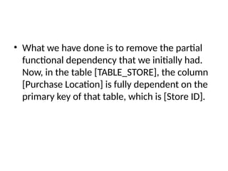 • What we have done is to remove the partial
functional dependency that we initially had.
Now, in the table [TABLE_STORE], the column
[Purchase Location] is fully dependent on the
primary key of that table, which is [Store ID].
 
