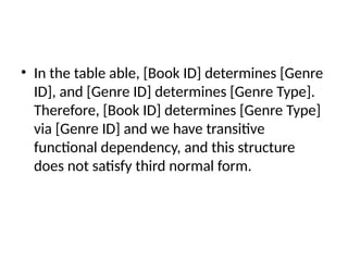 • In the table able, [Book ID] determines [Genre
ID], and [Genre ID] determines [Genre Type].
Therefore, [Book ID] determines [Genre Type]
via [Genre ID] and we have transitive
functional dependency, and this structure
does not satisfy third normal form.
 