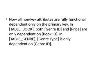 • Now all non-key attributes are fully functional
dependent only on the primary key. In
[TABLE_BOOK], both [Genre ID] and [Price] are
only dependent on [Book ID]. In
[TABLE_GENRE], [Genre Type] is only
dependent on [Genre ID].
 
