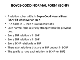 BOYCE-CODD NORMAL FORM (BCNF)
• A relation schema R is in Boyce-Codd Normal Form
(BCNF) if whenever an FD X
• -> A holds in R, then X is a superkey of R
• Each normal form is strictly stronger than the previous
one.
• Every 2NF relation is in 1NF
• Every 3NF relation is in 2NF
• Every BCNF relation is in 3NF
• There exist relations that are in 3NF but not in BCNF
• The goal is to have each relation in BCNF (or 3NF)
 
