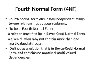 Fourth Normal Form (4NF)
• Fourth normal form eliminates independent many-
to-one relationships between columns.
• To be in Fourth Normal Form,
– a relation must first be in Boyce-Codd Normal Form.
– a given relation may not contain more than one
multi-valued attribute.
• Defined as a relation that is in Boyce-Codd Normal
Form and contains no nontrivial multi-valued
dependencies.
 