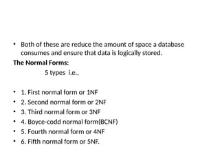 • Both of these are reduce the amount of space a database
consumes and ensure that data is logically stored.
The Normal Forms:
5 types i.e.,
• 1. First normal form or 1NF
• 2. Second normal form or 2NF
• 3. Third normal form or 3NF
• 4. Boyce-codd normal form(BCNF)
• 5. Fourth normal form or 4NF
• 6. Fifth normal form or 5NF.
 