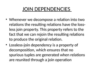 JOIN DEPENDENCIES
• Whenever we decompose a relation into two
relations the resulting relations have the loss-
less join property. This property refers to the
fact that we can rejoin the resulting relations
to produce the original relation.
• Lossless-join dependency is a property of
decomposition, which ensures that no
spurious tuples are generated when relations
are reunited through a join operation
 