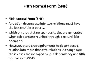 Fifth Normal Form (5NF)
• Fifth Normal Form (5NF)
• A relation decompose into two relations must have
the lossless-join property,
• which ensures that no spurious tuples are generated
when relations are reunited through a natural join
operation.
• However, there are requirements to decompose a
relation into more than two relations. Although rare,
these cases are managed by join dependency and fifth
normal form (5NF).
 