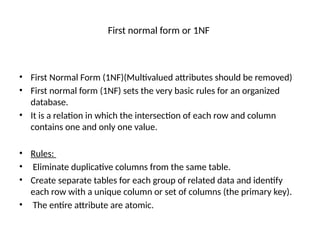 First normal form or 1NF
• First Normal Form (1NF)(Multivalued attributes should be removed)
• First normal form (1NF) sets the very basic rules for an organized
database.
• It is a relation in which the intersection of each row and column
contains one and only one value.
• Rules:
• Eliminate duplicative columns from the same table.
• Create separate tables for each group of related data and identify
each row with a unique column or set of columns (the primary key).
• The entire attribute are atomic.
 