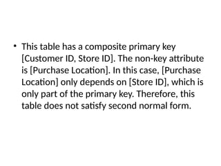 • This table has a composite primary key
[Customer ID, Store ID]. The non-key attribute
is [Purchase Location]. In this case, [Purchase
Location] only depends on [Store ID], which is
only part of the primary key. Therefore, this
table does not satisfy second normal form.
 