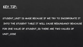 STUDENT_UNIT IS MADE BECAUSE IF WE TRY TO INCORPORATE IT
INTO THE STUDENT TABLE IT WILL CAUSE REDUNDANCY BEACAUSE
FOR ONE VALUE OF STUDENT_ID THERE ARE TWO VALUES OF
UNIT_CODE
KEY TIP:
 