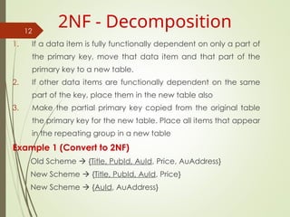 1. If a data item is fully functionally dependent on only a part of
the primary key, move that data item and that part of the
primary key to a new table.
2. If other data items are functionally dependent on the same
part of the key, place them in the new table also
3. Make the partial primary key copied from the original table
the primary key for the new table. Place all items that appear
in the repeating group in a new table
Example 1 (Convert to 2NF)
Old Scheme  {Title, PubId, AuId, Price, AuAddress}
New Scheme  {Title, PubId, AuId, Price}
New Scheme  {AuId, AuAddress}
12
2NF - Decomposition
 
