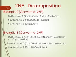 Example 2 (Convert to 2NF)
Old Scheme  {Studio, Movie, Budget, StudioCity}
New Scheme  {Movie, Studio, Budget}
New Scheme  {Studio, City}
Example 3 (Convert to 2NF)
Old Scheme  {City, Street, HouseNumber, HouseColor,
CityPopulation}
New Scheme  {City, Street, HouseNumber, HouseColor}
New Scheme  {City, CityPopulation}
13
2NF - Decomposition
 