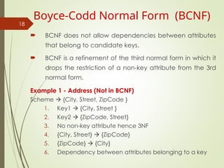  BCNF does not allow dependencies between attributes
that belong to candidate keys.
 BCNF is a refinement of the third normal form in which it
drops the restriction of a non-key attribute from the 3rd
normal form.
Example 1 - Address (Not in BCNF)
Scheme  {City, Street, ZipCode }
1. Key1  {City, Street }
2. Key2  {ZipCode, Street}
3. No non-key attribute hence 3NF
4. {City, Street}  {ZipCode}
5. {ZipCode}  {City}
6. Dependency between attributes belonging to a key
18
Boyce-Codd Normal Form (BCNF)
 
