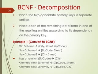 1. Place the two candidate primary keys in separate
entities
2. Place each of the remaining data items in one of
the resulting entities according to its dependency
on the primary key.
Example 1 (Convert to BCNF)
Old Scheme  {City, Street, ZipCode }
New Scheme1  {ZipCode, Street}
New Scheme2  {City, Street}
 Loss of relation {ZipCode}  {City}
Alternate New Scheme1  {ZipCode, Street }
Alternate New Scheme2  {ZipCode, City}
20
BCNF - Decomposition
 