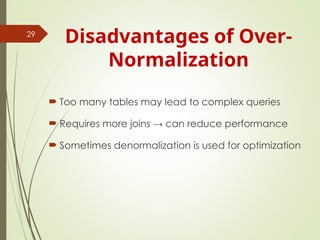 Disadvantages of Over-
Normalization
 Too many tables may lead to complex queries
 Requires more joins → can reduce performance
 Sometimes denormalization is used for optimization
29
 