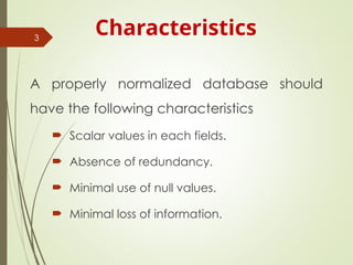 Characteristics
A properly normalized database should
have the following characteristics
 Scalar values in each fields.
 Absence of redundancy.
 Minimal use of null values.
 Minimal loss of information.
3
 