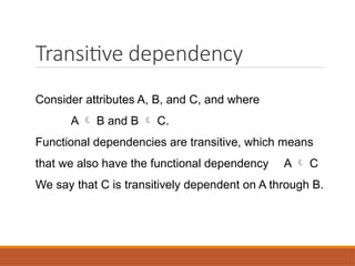 Transitive dependency
Consider attributes A, B, and C, and where
A  B and B  C.
Functional dependencies are transitive, which means
that we also have the functional dependency A  C
We say that C is transitively dependent on A through B.
 