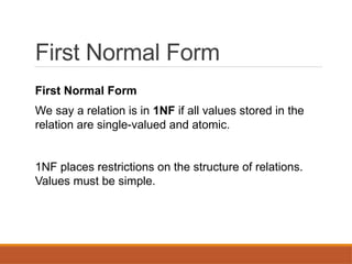 First Normal Form
First Normal Form
We say a relation is in 1NF if all values stored in the
relation are single-valued and atomic.
1NF places restrictions on the structure of relations.
Values must be simple.
 