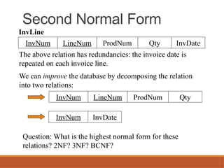 Second Normal Form
LineNum ProdNum Qty
InvNum InvDate
InvLine
The above relation has redundancies: the invoice date is
repeated on each invoice line.
We can improve the database by decomposing the relation
into two relations:
LineNum ProdNum Qty
InvNum
InvDate
InvNum
Question: What is the highest normal form for these
relations? 2NF? 3NF? BCNF?
 