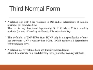 Third Normal Form
• A relation is in 3NF if the relation is in 1NF and all determinants of non-key
attributes are candidate keys
That is, for any functional dependency: X  Y, where Y is a non-key
attribute (or a set of non-key attributes), X is a candidate key.
• This definition of 3NF differs from BCNF only in the specification of non-
key attributes - 3NF is weaker than BCNF. (BCNF requires all determinants
to be candidate keys.)
• A relation in 3NF will not have any transitive dependencies
of non-key attribute on a candidate key through another non-key attribute.
 