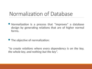 Normalization of Database
 Normalization is a process that “improves” a database
design by generating relations that are of higher normal
forms.
 The objective of normalization:
“to create relations where every dependency is on the key,
the whole key, and nothing but the key”.
 