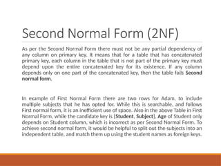 Second Normal Form (2NF)
As per the Second Normal Form there must not be any partial dependency of
any column on primary key. It means that for a table that has concatenated
primary key, each column in the table that is not part of the primary key must
depend upon the entire concatenated key for its existence. If any column
depends only on one part of the concatenated key, then the table fails Second
normal form.
In example of First Normal Form there are two rows for Adam, to include
multiple subjects that he has opted for. While this is searchable, and follows
First normal form, it is an inefficient use of space. Also in the above Table in First
Normal Form, while the candidate key is {Student, Subject}, Age of Student only
depends on Student column, which is incorrect as per Second Normal Form. To
achieve second normal form, it would be helpful to split out the subjects into an
independent table, and match them up using the student names as foreign keys.
 