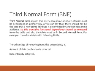 Third Normal Form (3NF)
Third Normal form applies that every non-prime attribute of table must
be dependent on primary key, or we can say that, there should not be
the case that a non-prime attribute is determined by another non-prime
attribute. So this transitive functional dependency should be removed
from the table and also the table must be in Second Normal form. For
example, consider a table with following fields.
The advantage of removing transitive dependency is,
Amount of data duplication is reduced.
Data integrity achieved.
 