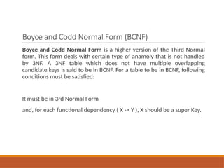 Boyce and Codd Normal Form (BCNF)
Boyce and Codd Normal Form is a higher version of the Third Normal
form. This form deals with certain type of anamoly that is not handled
by 3NF. A 3NF table which does not have multiple overlapping
candidate keys is said to be in BCNF. For a table to be in BCNF, following
conditions must be satisfied:
R must be in 3rd Normal Form
and, for each functional dependency ( X -> Y ), X should be a super Key.
 