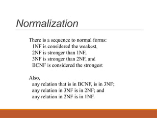 Normalization
There is a sequence to normal forms:
1NF is considered the weakest,
2NF is stronger than 1NF,
3NF is stronger than 2NF, and
BCNF is considered the strongest
Also,
any relation that is in BCNF, is in 3NF;
any relation in 3NF is in 2NF; and
any relation in 2NF is in 1NF.
 