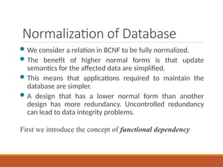 Normalization of Database
 We consider a relation in BCNF to be fully normalized.
 The benefit of higher normal forms is that update
semantics for the affected data are simplified.
 This means that applications required to maintain the
database are simpler.
 A design that has a lower normal form than another
design has more redundancy. Uncontrolled redundancy
can lead to data integrity problems.
First we introduce the concept of functional dependency
 