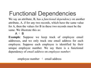 Functional Dependencies
We say an attribute, B, has a functional dependency on another
attribute, A, if for any two records, which have the same value
for A, then the values for B in these two records must be the
same. We illustrate this as:
A  B
Example: Suppose we keep track of employee email
addresses, and we only track one email address for each
employee. Suppose each employee is identified by their
unique employee number. We say there is a functional
dependency of email address on employee number:
employee number  email address
 