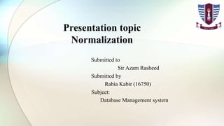 Presentation topic
Normalization
Submitted to
Sir Azam Rasheed
Submitted by
Rabia Kabir (16750)
Subject:
Database Management system
 