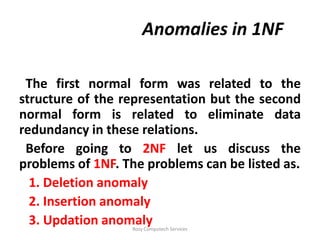 Anomalies in 1NF

 The first normal form was related to the
structure of the representation but the second
normal form is related to eliminate data
redundancy in these relations.
 Before going to 2NF let us discuss the
problems of 1NF. The problems can be listed as.
  1. Deletion anomaly
  2. Insertion anomaly
  3. Updation anomaly
                  Rozy Computech Services
 