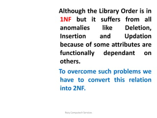Although the Library Order is in
1NF but it suffers from all
anomalies     like    Deletion,
Insertion    and      Updation
because of some attributes are
functionally dependant on
others.
To overcome such problems we
have to convert this relation
into 2NF.


  Rozy Computech Services
 