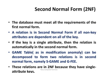 Second Normal Form (2NF)

• The database must meet all the requirements of the
  first normal form.
• A relation is in Second Normal Form if all non-key
  attributes are dependent on all of the key.
• If the key is a single attribute, then the relation is
  automatically in the second normal form.
• GAME Table( as in modification anomaly) can be
  decomposed to form two relations is in second
  normal form, namely S-GAME and G-FEE.
• These relations are in 2NF because they have single-
                     Rozy Computech Services
  attribute keys.
 