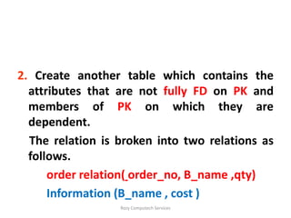 2. Create another table which contains the
  attributes that are not fully FD on PK and
  members of PK on which they are
  dependent.
  The relation is broken into two relations as
  follows.
      order relation( order_no, B_name ,qty)
      Information (B_name , cost )
                  Rozy Computech Services
 