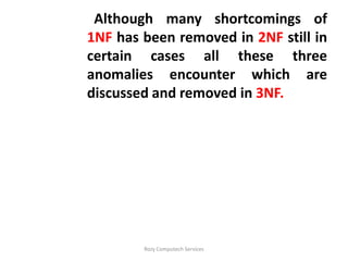 Although many shortcomings of
1NF has been removed in 2NF still in
certain cases all these three
anomalies encounter which are
discussed and removed in 3NF.




        Rozy Computech Services
 