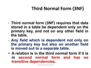 Third Normal Form (3NF)

• Third normal form (3NF) requires that data
  stored in a table be dependent only on the
  primary key, and not on any other field in
  the table.
• Any field which is dependent not only on
  the primary key but also on another field
  is moved out to a separate table.
• A relation is in the third normal form if it is
   in second normal form and has no
   transitive dependencies.
                  Rozy Computech Services
 