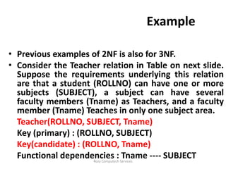 Example

• Previous examples of 2NF is also for 3NF.
• Consider the Teacher relation in Table on next slide.
  Suppose the requirements underlying this relation
  are that a student (ROLLNO) can have one or more
  subjects (SUBJECT), a subject can have several
  faculty members (Tname) as Teachers, and a faculty
  member (Tname) Teaches in only one subject area.
  Teacher(ROLLNO, SUBJECT, Tname)
  Key (primary) : (ROLLNO, SUBJECT)
  Key(candidate) : (ROLLNO, Tname)
  Functional dependencies : Tname ---- SUBJECT
                     Rozy Computech Services
 