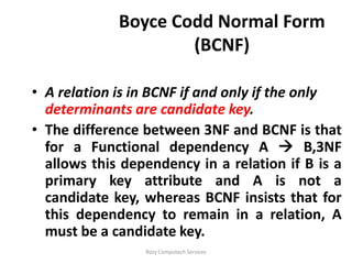Boyce Codd Normal Form
                     (BCNF)

• A relation is in BCNF if and only if the only
  determinants are candidate key.
• The difference between 3NF and BCNF is that
  for a Functional dependency A  B,3NF
  allows this dependency in a relation if B is a
  primary key attribute and A is not a
  candidate key, whereas BCNF insists that for
  this dependency to remain in a relation, A
  must be a candidate key.
                 Rozy Computech Services
 