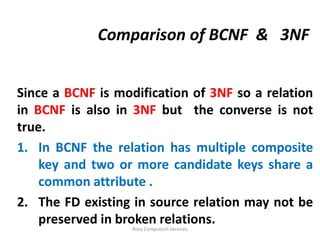 Comparison of BCNF & 3NF


Since a BCNF is modification of 3NF so a relation
in BCNF is also in 3NF but the converse is not
true.
1. In BCNF the relation has multiple composite
    key and two or more candidate keys share a
    common attribute .
2. The FD existing in source relation may not be
    preserved in broken relations.
                   Rozy Computech Services
 