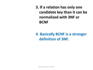 3. If a relation has only one
  candidate key than it can be
  normalized with 3NF or
  BCNF

4. Basically BCNF is a stronger
  definition of 3NF.




 Rozy Computech Services
 