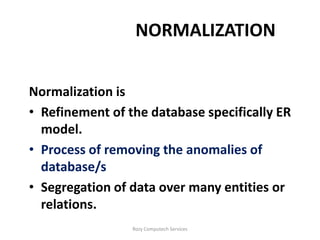 NORMALIZATION


Normalization is
• Refinement of the database specifically ER
  model.
• Process of removing the anomalies of
  database/s
• Segregation of data over many entities or
  relations.
                 Rozy Computech Services
 