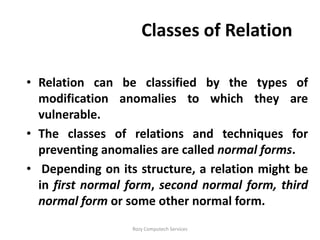 Classes of Relation

• Relation can be classified by the types of
  modification anomalies to which they are
  vulnerable.
• The classes of relations and techniques for
  preventing anomalies are called normal forms.
• Depending on its structure, a relation might be
  in first normal form, second normal form, third
  normal form or some other normal form.
                  Rozy Computech Services
 