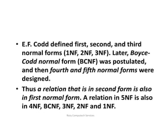 • E.F. Codd defined first, second, and third
  normal forms (1NF, 2NF, 3NF). Later, Boyce-
  Codd normal form (BCNF) was postulated,
  and then fourth and fifth normal forms were
  designed.
• Thus a relation that is in second form is also
  in first normal form. A relation in 5NF is also
  in 4NF, BCNF, 3NF, 2NF and 1NF.
                  Rozy Computech Services
 