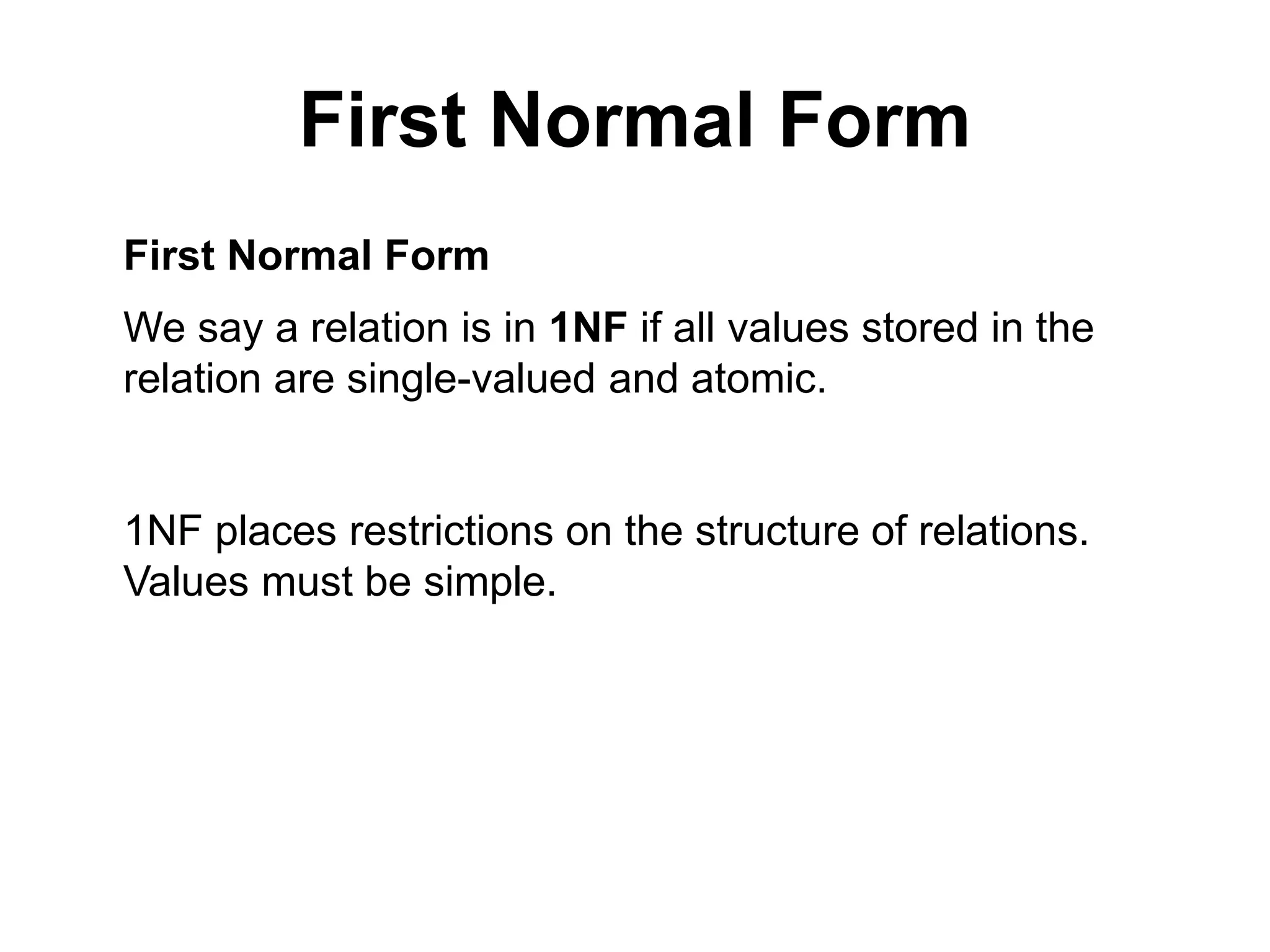 First Normal Form
First Normal Form
We say a relation is in 1NF if all values stored in the
relation are single-valued and atomic.
1NF places restrictions on the structure of relations.
Values must be simple.
 