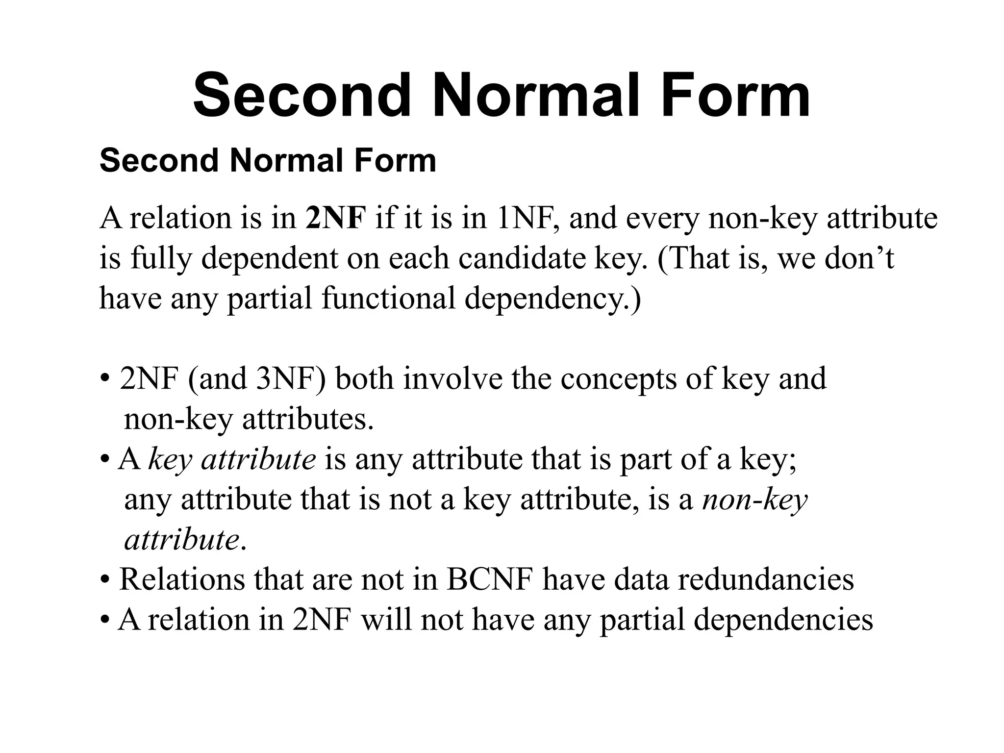 Second Normal Form
Second Normal Form
A relation is in 2NF if it is in 1NF, and every non-key attribute
is fully dependent on each candidate key. (That is, we don’t
have any partial functional dependency.)
• 2NF (and 3NF) both involve the concepts of key and
non-key attributes.
• A key attribute is any attribute that is part of a key;
any attribute that is not a key attribute, is a non-key
attribute.
• Relations that are not in BCNF have data redundancies
• A relation in 2NF will not have any partial dependencies
 
