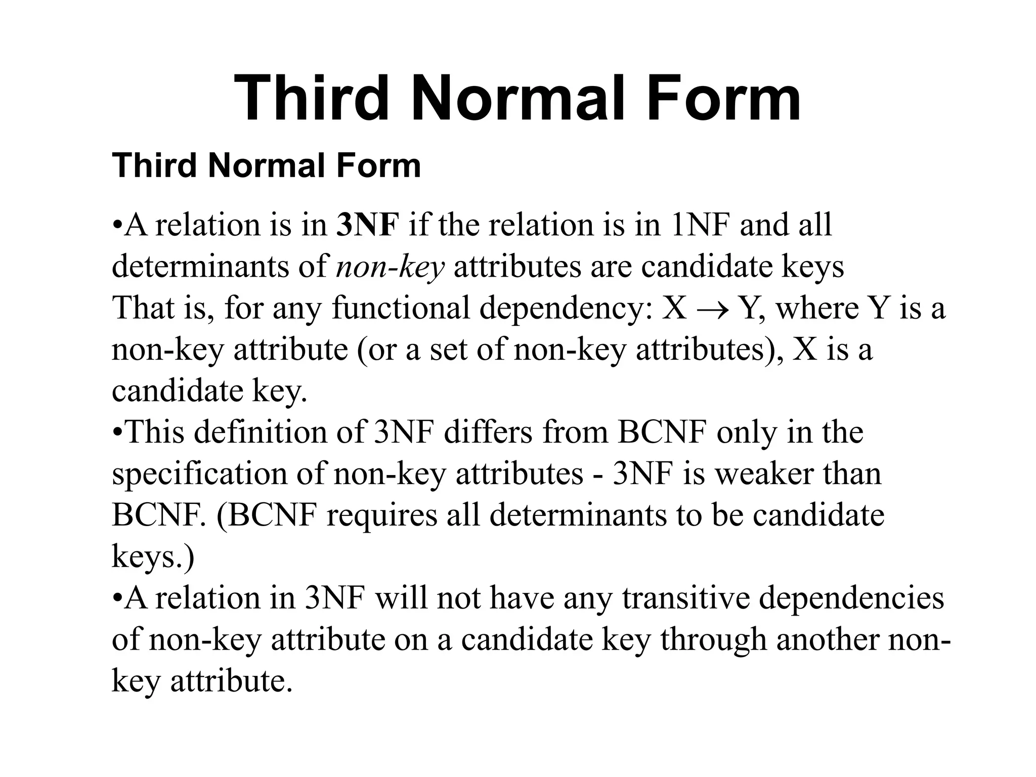 Third Normal Form
Third Normal Form
•A relation is in 3NF if the relation is in 1NF and all
determinants of non-key attributes are candidate keys
That is, for any functional dependency: X  Y, where Y is a
non-key attribute (or a set of non-key attributes), X is a
candidate key.
•This definition of 3NF differs from BCNF only in the
specification of non-key attributes - 3NF is weaker than
BCNF. (BCNF requires all determinants to be candidate
keys.)
•A relation in 3NF will not have any transitive dependencies
of non-key attribute on a candidate key through another non-
key attribute.
 