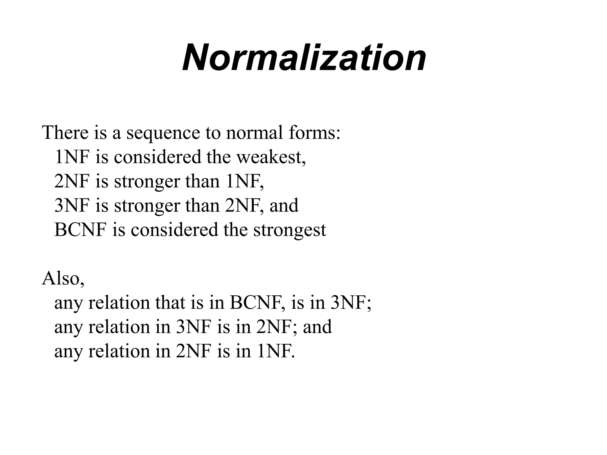 Normalization
There is a sequence to normal forms:
1NF is considered the weakest,
2NF is stronger than 1NF,
3NF is stronger than 2NF, and
BCNF is considered the strongest
Also,
any relation that is in BCNF, is in 3NF;
any relation in 3NF is in 2NF; and
any relation in 2NF is in 1NF.
 