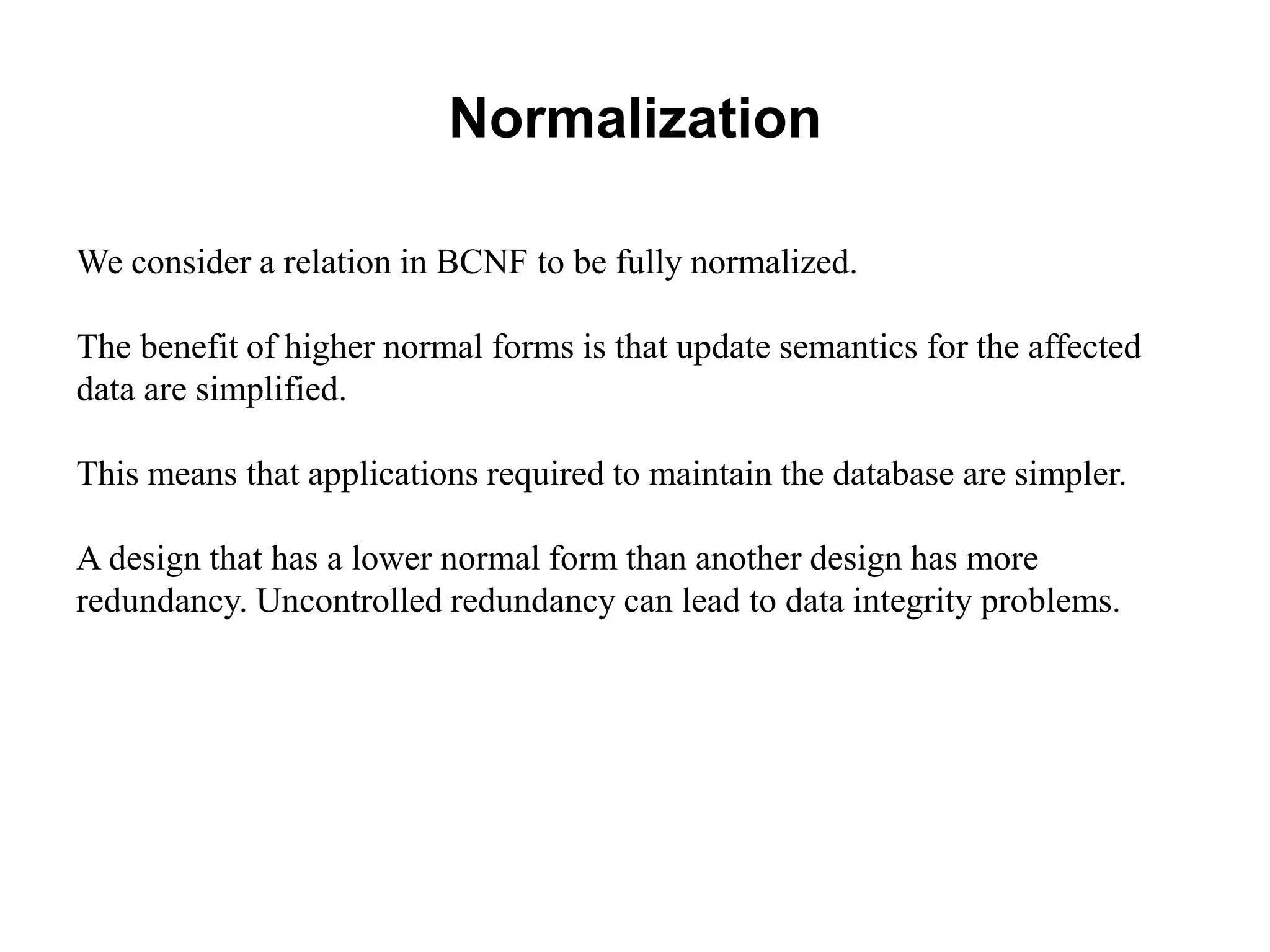 Normalization
We consider a relation in BCNF to be fully normalized.
The benefit of higher normal forms is that update semantics for the affected
data are simplified.
This means that applications required to maintain the database are simpler.
A design that has a lower normal form than another design has more
redundancy. Uncontrolled redundancy can lead to data integrity problems.
 